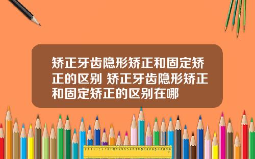 矫正牙齿隐形矫正和固定矫正的区别 矫正牙齿隐形矫正和固定矫正的区别在哪