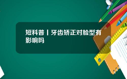 短科普丨牙齿矫正对脸型有影响吗