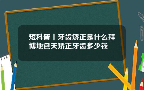 短科普丨牙齿矫正是什么拜博地包天矫正牙齿多少钱