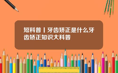短科普丨牙齿矫正是什么牙齿矫正知识大科普