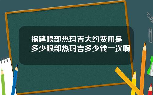福建眼部热玛吉大约费用是多少眼部热玛吉多少钱一次啊
