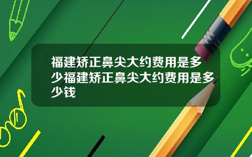 福建矫正鼻尖大约费用是多少福建矫正鼻尖大约费用是多少钱