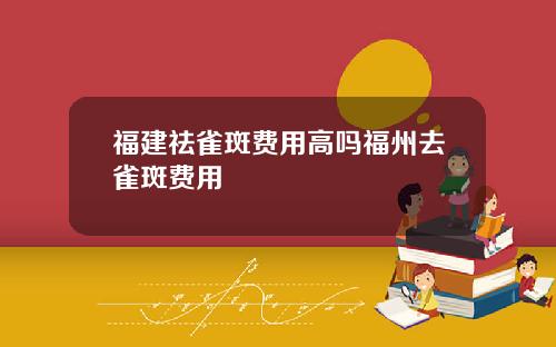 福建祛雀斑费用高吗福州去雀斑费用