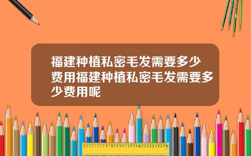 福建种植私密毛发需要多少费用福建种植私密毛发需要多少费用呢