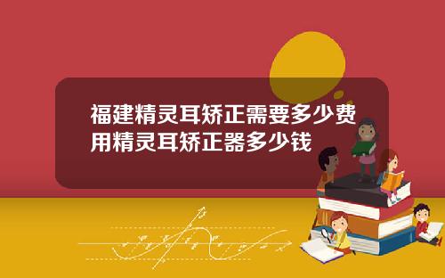 福建精灵耳矫正需要多少费用精灵耳矫正器多少钱