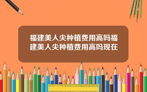 福建美人尖种植费用高吗福建美人尖种植费用高吗现在