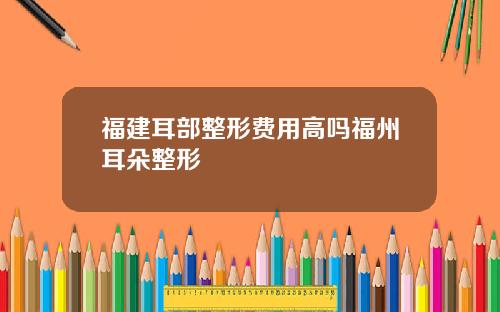 福建耳部整形费用高吗福州耳朵整形