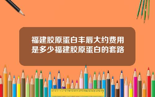 福建胶原蛋白丰唇大约费用是多少福建胶原蛋白的套路