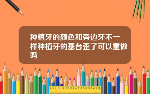 种植牙的颜色和旁边牙不一样种植牙的基台歪了可以重做吗