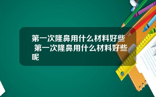 第一次隆鼻用什么材料好些 第一次隆鼻用什么材料好些呢