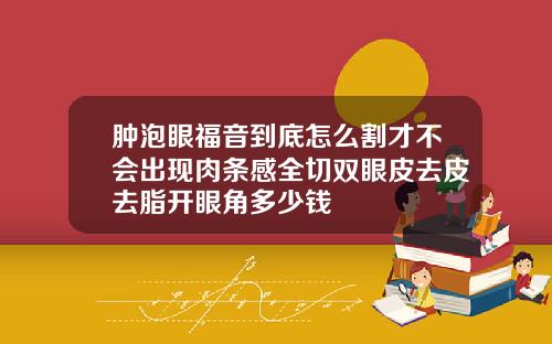 肿泡眼福音到底怎么割才不会出现肉条感全切双眼皮去皮去脂开眼角多少钱
