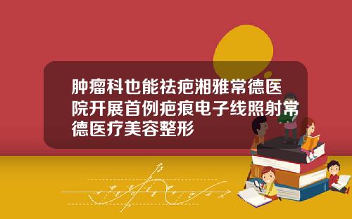 肿瘤科也能祛疤湘雅常德医院开展首例疤痕电子线照射常德医疗美容整形