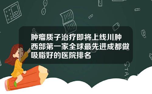 肿瘤质子治疗即将上线川肿西部第一家全球最先进成都做吸脂好的医院排名