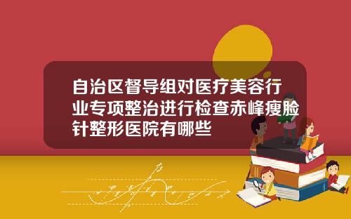 自治区督导组对医疗美容行业专项整治进行检查赤峰瘦脸针整形医院有哪些