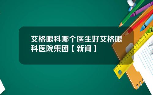 艾格眼科哪个医生好艾格眼科医院集团【新闻】