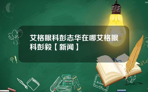 艾格眼科彭志华在哪艾格眼科彭毅【新闻】