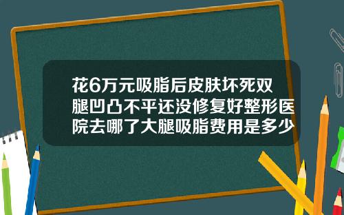 花6万元吸脂后皮肤坏死双腿凹凸不平还没修复好整形医院去哪了大腿吸脂费用是多少钱一次