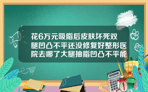 花6万元吸脂后皮肤坏死双腿凹凸不平还没修复好整形医院去哪了大腿抽脂凹凸不平能恢复吗