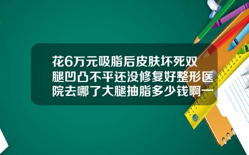 花6万元吸脂后皮肤坏死双腿凹凸不平还没修复好整形医院去哪了大腿抽脂多少钱啊一次