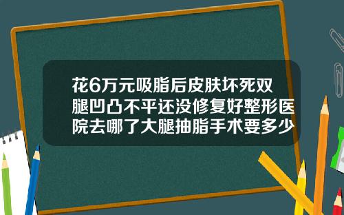 花6万元吸脂后皮肤坏死双腿凹凸不平还没修复好整形医院去哪了大腿抽脂手术要多少钱一次