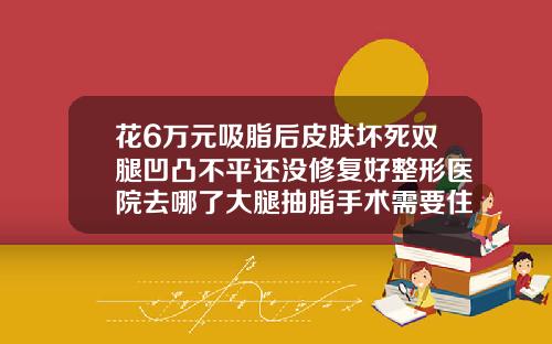花6万元吸脂后皮肤坏死双腿凹凸不平还没修复好整形医院去哪了大腿抽脂手术需要住院吗
