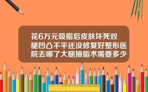 花6万元吸脂后皮肤坏死双腿凹凸不平还没修复好整形医院去哪了大腿抽脂术需要多少钱