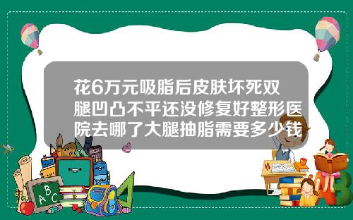 花6万元吸脂后皮肤坏死双腿凹凸不平还没修复好整形医院去哪了大腿抽脂需要多少钱