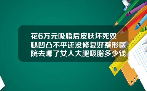 花6万元吸脂后皮肤坏死双腿凹凸不平还没修复好整形医院去哪了女人大腿吸脂多少钱