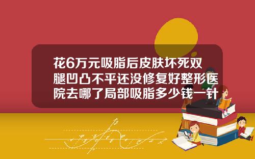 花6万元吸脂后皮肤坏死双腿凹凸不平还没修复好整形医院去哪了局部吸脂多少钱一针