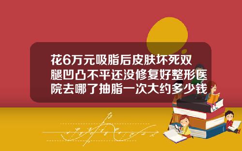花6万元吸脂后皮肤坏死双腿凹凸不平还没修复好整形医院去哪了抽脂一次大约多少钱啊