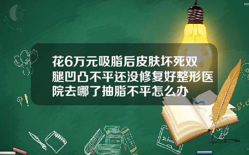 花6万元吸脂后皮肤坏死双腿凹凸不平还没修复好整形医院去哪了抽脂不平怎么办