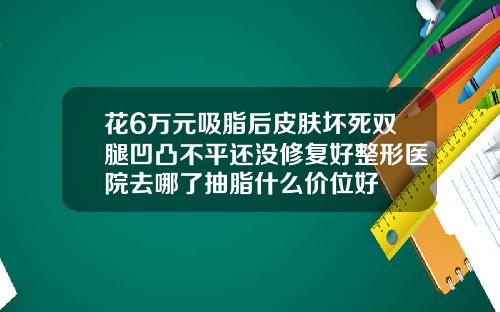 花6万元吸脂后皮肤坏死双腿凹凸不平还没修复好整形医院去哪了抽脂什么价位好