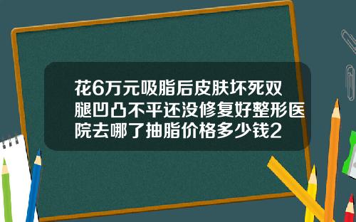 花6万元吸脂后皮肤坏死双腿凹凸不平还没修复好整形医院去哪了抽脂价格多少钱2