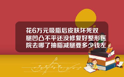 花6万元吸脂后皮肤坏死双腿凹凸不平还没修复好整形医院去哪了抽脂减腿要多少钱左右
