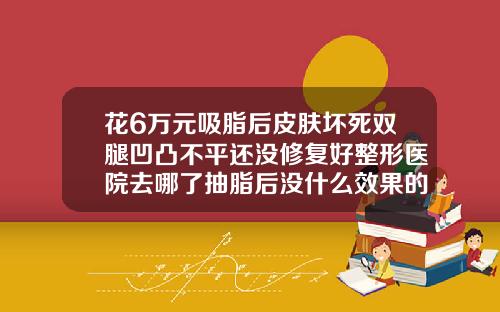 花6万元吸脂后皮肤坏死双腿凹凸不平还没修复好整形医院去哪了抽脂后没什么效果的原因
