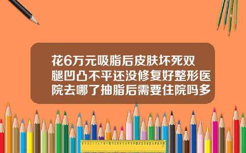 花6万元吸脂后皮肤坏死双腿凹凸不平还没修复好整形医院去哪了抽脂后需要住院吗多久