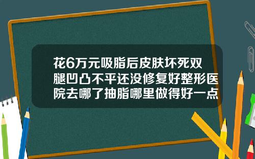 花6万元吸脂后皮肤坏死双腿凹凸不平还没修复好整形医院去哪了抽脂哪里做得好一点