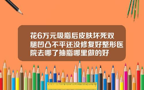 花6万元吸脂后皮肤坏死双腿凹凸不平还没修复好整形医院去哪了抽脂哪里做的好
