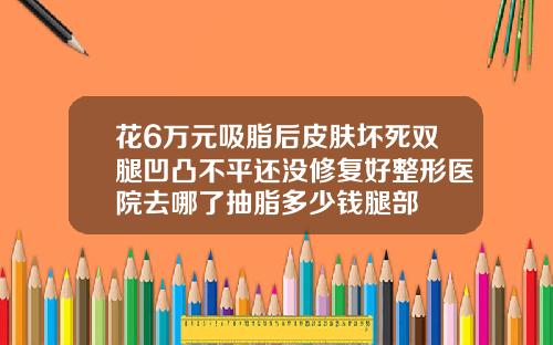 花6万元吸脂后皮肤坏死双腿凹凸不平还没修复好整形医院去哪了抽脂多少钱腿部