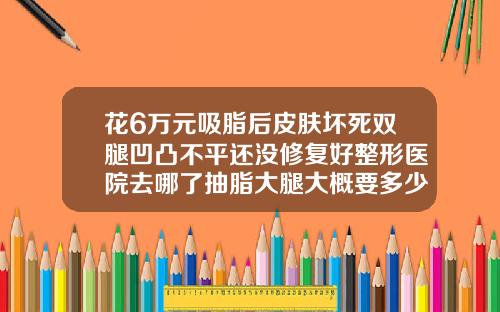 花6万元吸脂后皮肤坏死双腿凹凸不平还没修复好整形医院去哪了抽脂大腿大概要多少钱呢