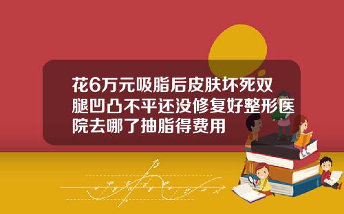 花6万元吸脂后皮肤坏死双腿凹凸不平还没修复好整形医院去哪了抽脂得费用