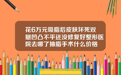 花6万元吸脂后皮肤坏死双腿凹凸不平还没修复好整形医院去哪了抽脂手术什么价格