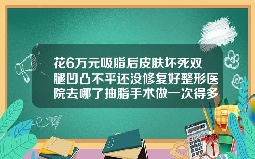 花6万元吸脂后皮肤坏死双腿凹凸不平还没修复好整形医院去哪了抽脂手术做一次得多少钱啊