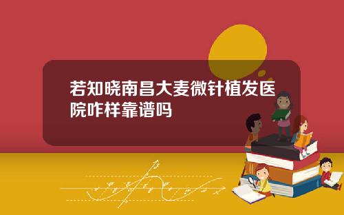 若知晓南昌大麦微针植发医院咋样靠谱吗