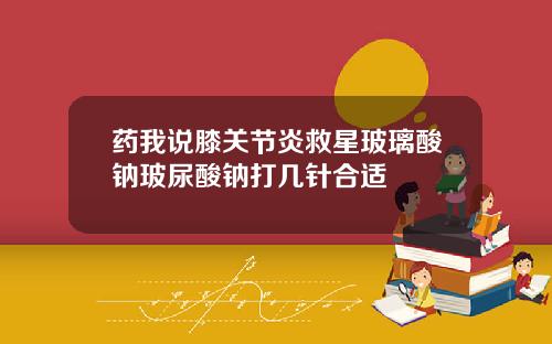 药我说膝关节炎救星玻璃酸钠玻尿酸钠打几针合适