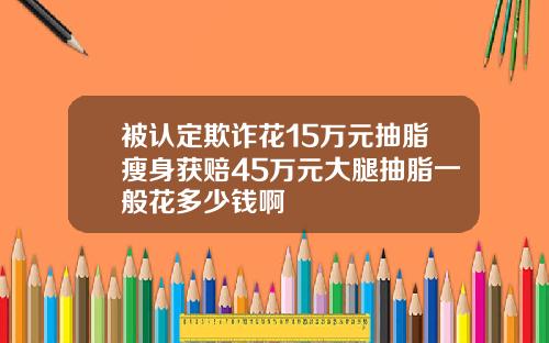 被认定欺诈花15万元抽脂瘦身获赔45万元大腿抽脂一般花多少钱啊