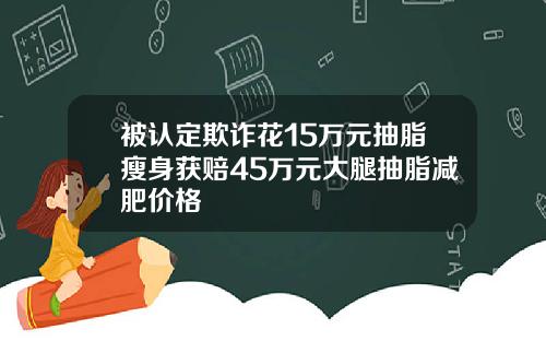 被认定欺诈花15万元抽脂瘦身获赔45万元大腿抽脂减肥价格
