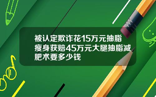 被认定欺诈花15万元抽脂瘦身获赔45万元大腿抽脂减肥术要多少钱