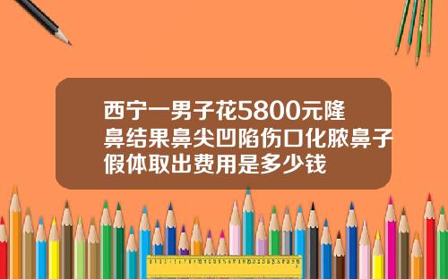 西宁一男子花5800元隆鼻结果鼻尖凹陷伤口化脓鼻子假体取出费用是多少钱