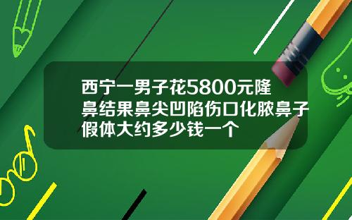 西宁一男子花5800元隆鼻结果鼻尖凹陷伤口化脓鼻子假体大约多少钱一个
